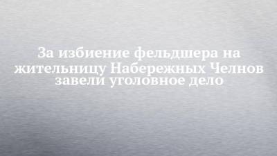 Александр Бастрыкин - За избиение фельдшера на жительницу Набережных Челнов завели уголовное дело - chelny-izvest.ru - Россия - респ. Татарстан - Набережные Челны