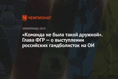 Сергей Шишкарев - «Команда не была такой дружной». Глава ФГР — о выступлении российских гандболисток на ОИ - championat.com - Россия - Токио - Франция - Рио-Де-Жанейро