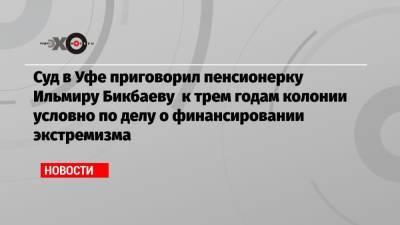 Суд в Уфе приговорил пенсионерку Ильмиру Бикбаеву к трем годам колонии условно по делу о финансировании экстремизма - echo.msk.ru - Уфа