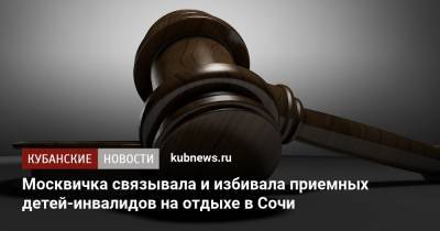 Москвичка связывала и избивала приемных детей-инвалидов на отдыхе в Сочи - kubnews.ru - Москва - Сочи - Краснодарский край