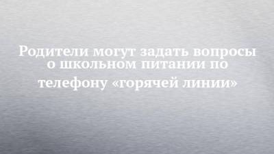 Родители могут задать вопросы о школьном питании по телефону «горячей линии» - chelny-izvest.ru - респ. Татарстан