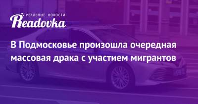 В Подмосковье произошла очередная массовая драка с участием мигрантов - readovka.news - Россия - Московская обл.