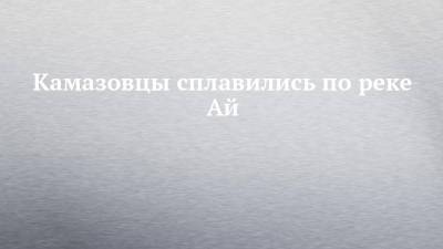 Камазовцы сплавились по реке Ай - chelny-izvest.ru - Башкирия - Челябинская обл. - Оренбург - Набережные Челны - Казань - Тольятти - Камаз