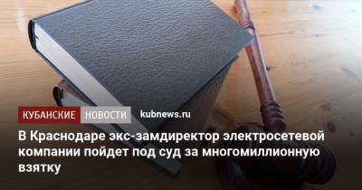 В Краснодаре экс-замдиректор электросетевой компании пойдет под суд за многомиллионную взятку - kubnews.ru - Россия - Краснодарский край - Краснодар