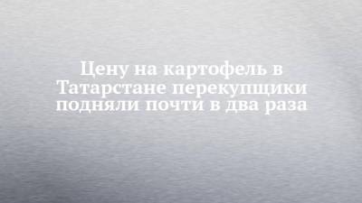 Цену на картофель в Татарстане перекупщики подняли почти в два раза - chelny-izvest.ru - респ. Татарстан - Набережные Челны