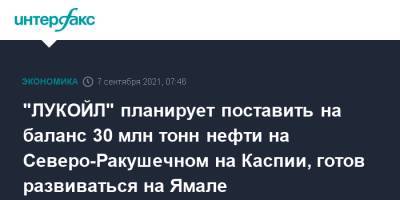 Вагит Алекперов - "ЛУКОЙЛ" планирует поставить на баланс 30 млн тонн нефти на Северо-Ракушечном на Каспии, готов развиваться на Ямале - interfax.ru - Москва