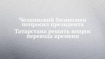Максим Федоров - Челнинский бизнесмен попросил президента Татарстана решить вопрос перевода времени - chelny-izvest.ru - Москва - респ. Татарстан - Набережные Челны - Казань