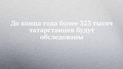 До конца года более 323 тысяч татарстанцев будут обследованы - chelny-izvest.ru - Россия - респ. Татарстан