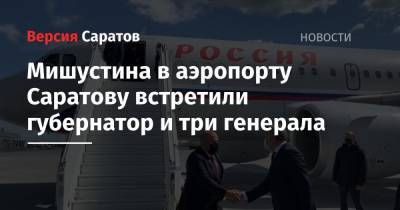Вячеслав Володин - Валерий Радаев - Михаил Мишустин - Мишустина в аэропорту Саратова встретили губернатор и три генерала - nversia.ru - Россия - Саратовская обл. - Саратов