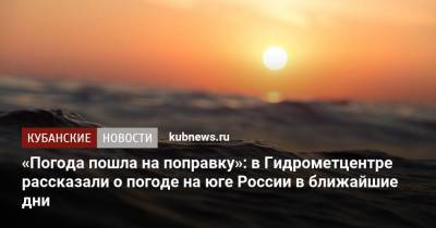 «Погода пошла на поправку»: в Гидрометцентре рассказали о погоде на юге России в ближайшие дни - kubnews.ru - Россия - Краснодарский край