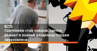Сантехник стал певцом, сделав ремонт в ванной владельца студии звукозаписи - ridus.ru