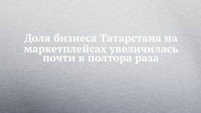 Доля бизнеса Татарстана на маркетплейсах увеличилась почти в полтора раза - chelny-izvest.ru - Россия - респ. Татарстан - окр.Приволжский