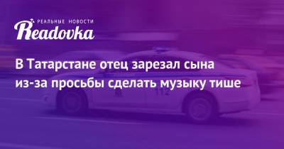 В Татарстане отец зарезал сына из-за просьбы сделать музыку тише - readovka.news - респ. Татарстан - Лениногорск
