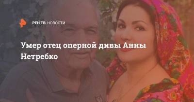 Анна Нетребко - Юсиф Эйвазов - Умер отец оперной дивы Анны Нетребко - ren.tv - Краснодар