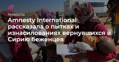 Amnesty International рассказала о пытках и изнасилованиях вернувшихся в Сирию беженцев - tvrain.ru - Сирия - Турция - Германия - Франция - Эмираты - Ливан - Иордания