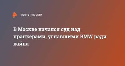 В Москве начался суд над пранкерами, угнавшими BMW ради хайпа - ren.tv - Москва