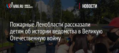 Пожарные Ленобласти рассказали детям об истории ведомства в Великую Отечественную войну - ivbg.ru - Украина - Ленинградская обл.