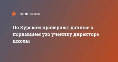 По Курском проверяют данные о порвавшем ухо ученику директоре школы - ren.tv - Курская обл. - Курск