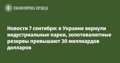 Новости 7 сентября: в Украине вернули индустриальные парки, золотовалютные резервы превышают 30 миллиардов долларов - epravda.com.ua - Украина