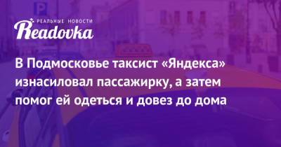 В Подмосковье таксист «Яндекса» изнасиловал пассажирку, а затем помог ей одеться и довез до дома - readovka.news - Москва - Московская обл. - Киргизия