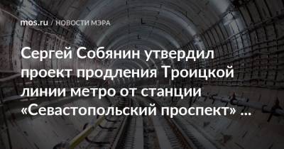 Сергей Собянин - Сергей Собянин утвердил проект продления Троицкой линии метро от станции «Севастопольский проспект» до станции «ЗИЛ» - mos.ru - Москва