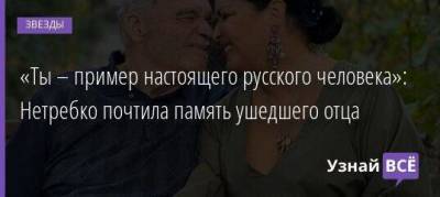 Анна Нетребко - «Ты – пример настоящего русского человека»: Нетребко почтила память ушедшего отца - skuke.net - Краснодар