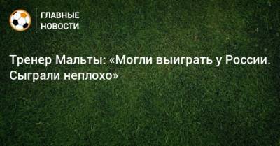 Тренер Мальты: «Могли выиграть у России. Сыграли неплохо» - bombardir.ru - Россия - Мальта