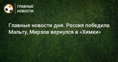 Главные новости дня. Россия победила Мальту, Мирзов вернулся в «Химки» - bombardir.ru - Россия - Краснодар - Бразилия - Мальта