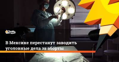 В Мексике перестанут заводить уголовные дела за аборты - ridus.ru - Мексика - Мехико