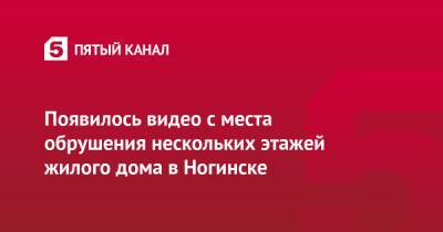 Появилось видео с места обрушения нескольких этажей жилого дома в Ногинске - 5-tv.ru - Московская обл. - Ногинск