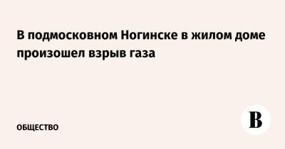 В подмосковном Ногинске в жилом доме произошел взрыв газа - vedomosti.ru - Московская обл. - Ногинск