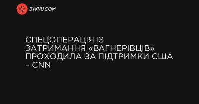 Спецоперація із затримання «вагнерівців» проходила за підтримки США – CNN - bykvu.com - США - Украина