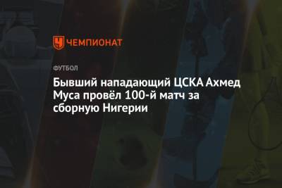 Бывший нападающий ЦСКА Ахмед Муса провёл 100-й матч за сборную Нигерии - championat.com - Нигерия - Кабо Верде