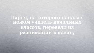Парня, на которого напала с ножом учитель начальных классов, перевели из реанимации в палату - chelny-izvest.ru - респ. Татарстан - район Тукаевский