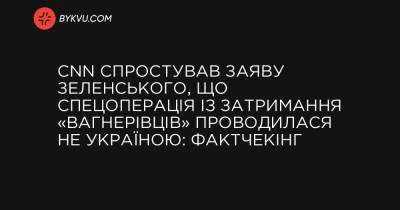 CNN спростував заяву Зеленського, що спецоперація із затримання «вагнерівців» проводилася не Україною: фактчекінг - bykvu.com - Украина