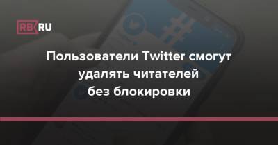 Пользователи Twitter смогут удалять читателей без блокировки - rb.ru - Twitter