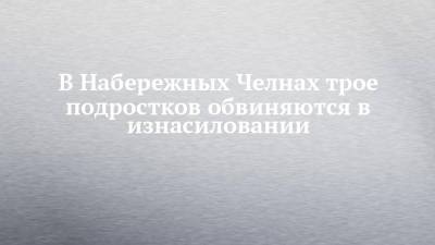 Андрей Шептицкий - В Набережных Челнах трое подростков обвиняются в изнасиловании - chelny-izvest.ru - респ. Татарстан - Набережные Челны