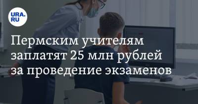 Пермским учителям заплатят 25 млн рублей за проведение экзаменов - ura.news - Пермский край