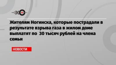 Жителям Ногинска, которые пострадали в результате взрыва газа в жилом доме выплатят по 30 тысяч рублей на члена семьи - echo.msk.ru - Ногинск