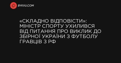 «Складно відповісти»: міністр спорту ухилився від запитання про виклик до збірної України з футболу гравців з РФ - bykvu.com - Україна - Росія