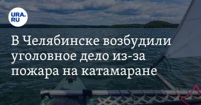 В Челябинске возбудили уголовное дело из-за пожара на катамаране - ura.news - Челябинская обл. - Челябинск - Уральск - Миасс