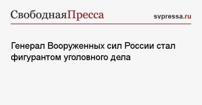 Генерал Вооруженных сил России стал фигурантом уголовного дела - svpressa.ru - Россия