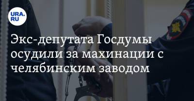 Экс-депутата Госдумы осудили за махинации с челябинским заводом - ura.news - Москва - Россия - Челябинская обл.