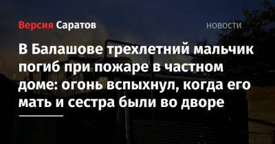 В Балашове трехлетний мальчик погиб при пожаре в частном доме: огонь вспыхнул, когда его мать и сестра были во дворе - nversia.ru - Саратовская обл.