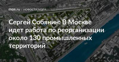 Сергей Собянин - Сергей Собянин: В Москве идет работа по реорганизации около 130 промышленных территорий - mos.ru - Москва
