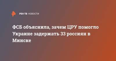 ФСБ объяснила, зачем ЦРУ помогло Украине задержать 33 россиян в Минске - ren.tv - Москва - Украина - Белоруссия - Минск