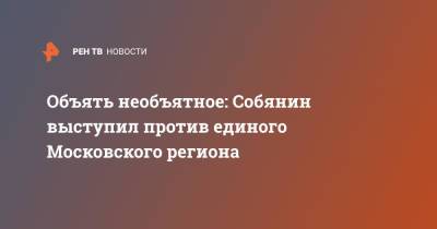 Сергей Собянин - Объять необъятное: Собянин выступил против единого Московского региона - ren.tv - Москва - Московская обл. - Московская область
