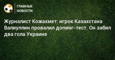 Журналист Кожахмет: игрок Казахстана Валиуллин провалил допинг-тест. Он забил два гола Украине - bombardir.ru - Украина - Казахстан - Босния и Герцеговина