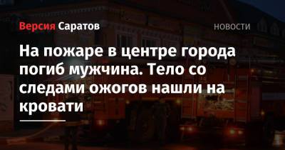 На пожаре в центре города погиб мужчина. Тело со следами ожогов нашли на кровати - nversia.ru - Саратовская обл. - Саратов