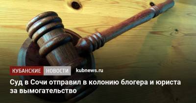 Суд в Сочи отправил в колонию блогера и юриста за вымогательство - kubnews.ru - Сочи - Краснодарский край